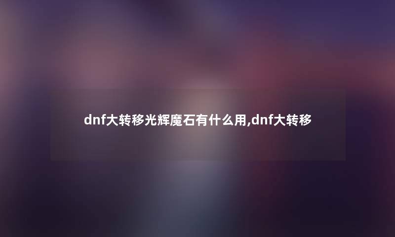 dnf大转移光辉魔石有什么用,dnf大转移