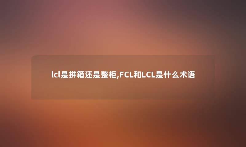 lcl是拼箱还是整柜,FCL和LCL是什么术语