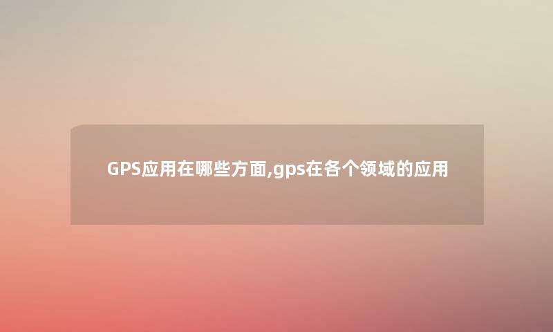 GPS应用在哪些方面,gps在各个领域的应用