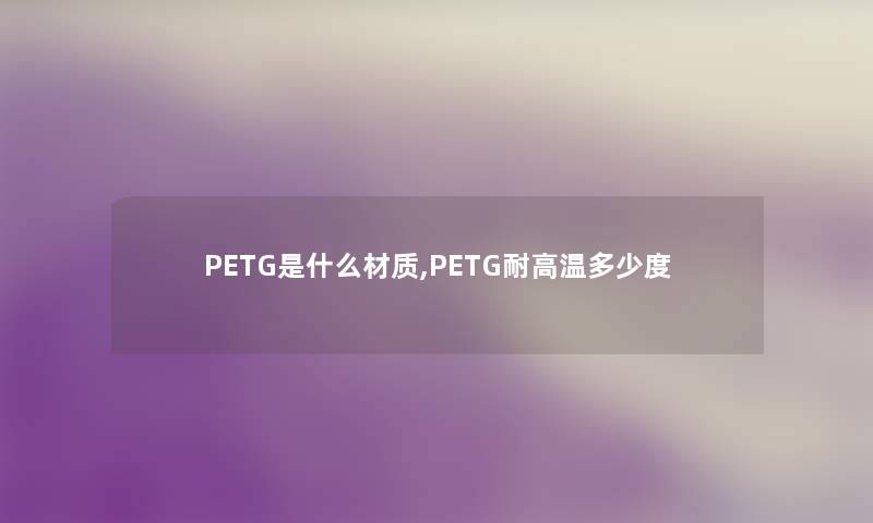 PETG是什么材质,PETG耐高温多少度