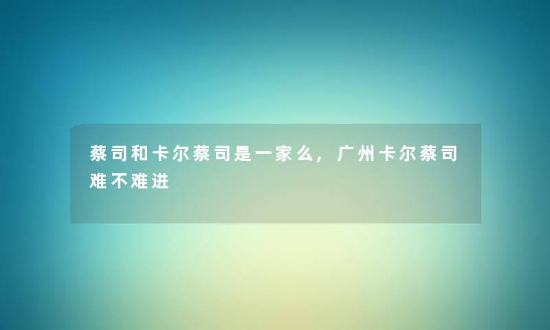 蔡司和卡尔蔡司是一家么,广州卡尔蔡司难不难进