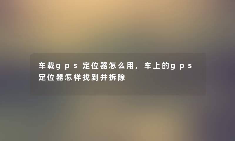 车载gps定位器怎么用,车上的gps定位器怎样找到并拆除