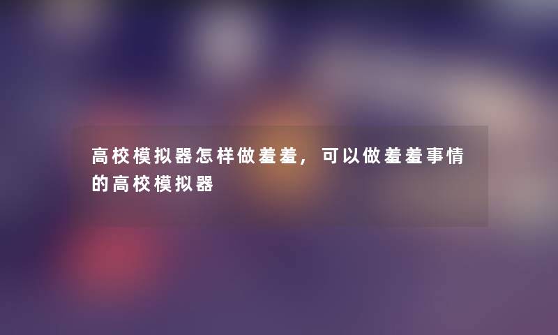 高校模拟器怎样做羞羞,可以做羞羞事情的高校模拟器