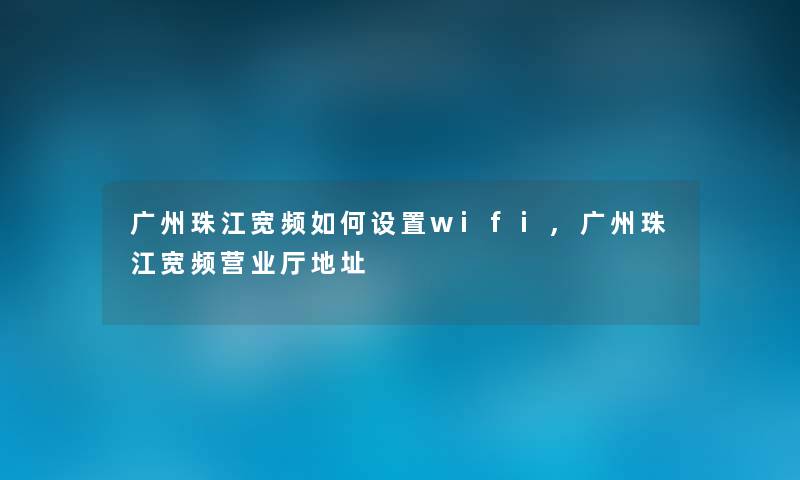 广州珠江宽频如何设置wifi,广州珠江宽频营业厅地址