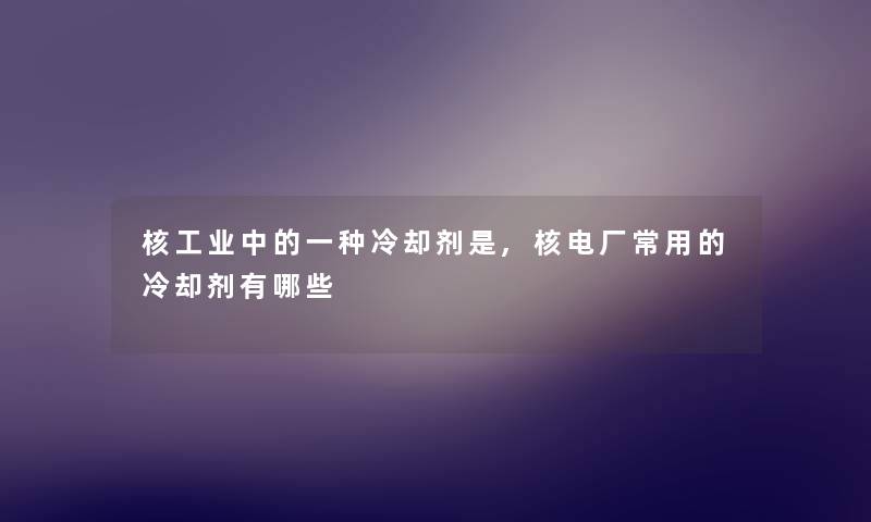 核工业中的一种冷却剂是,核电厂常用的冷却剂有哪些