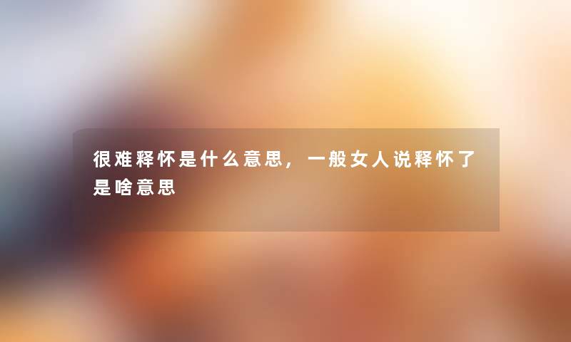 很难释怀是什么意思,一般女人说释怀了是啥意思