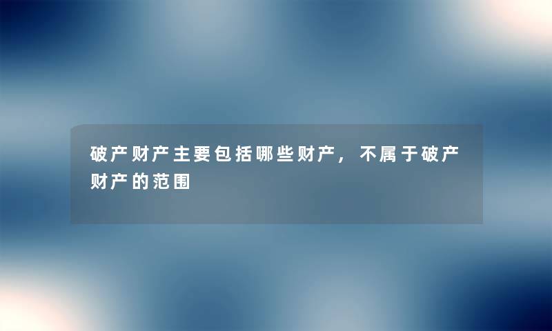 破产财产主要包括哪些财产,不属于破产财产的范围