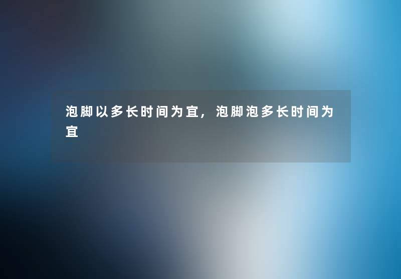 泡脚以多长时间为宜,泡脚泡多长时间为宜