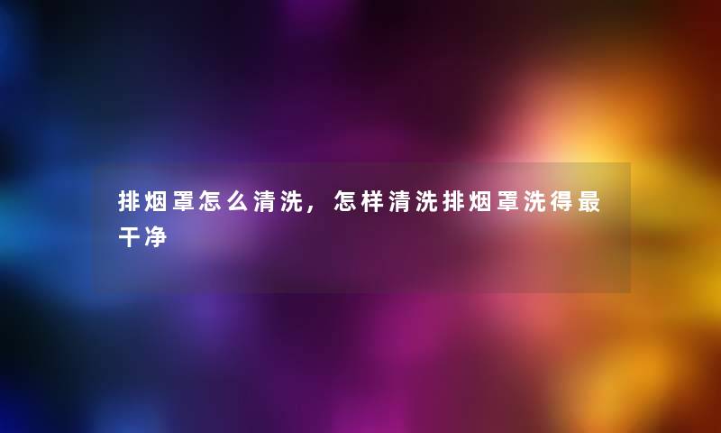 排烟罩怎么清洗,怎样清洗排烟罩洗得干净