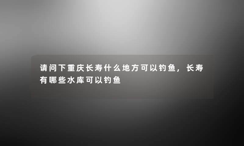 请问下重庆长寿什么地方可以钓鱼,长寿有哪些水库可以钓鱼