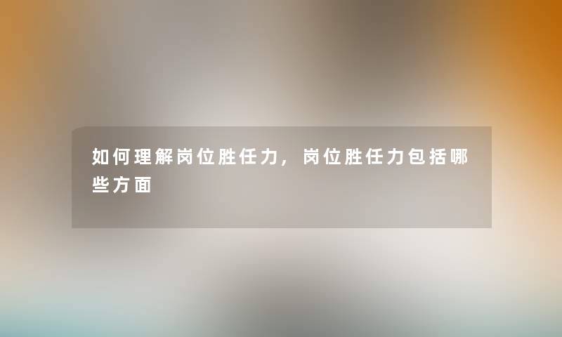 如何理解岗位胜任力,岗位胜任力包括哪些方面