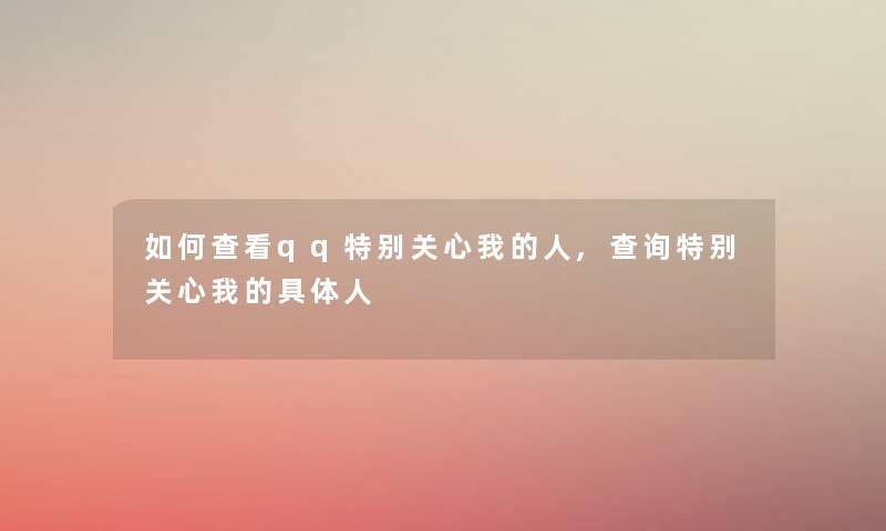 如何查看qq特别关心我的人,查阅特别关心我的具体人