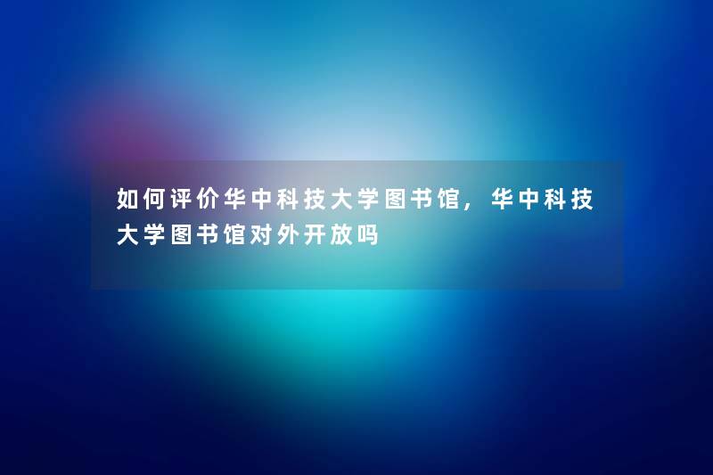 如何评价华中科技大学图书馆,华中科技大学图书馆对外开放吗