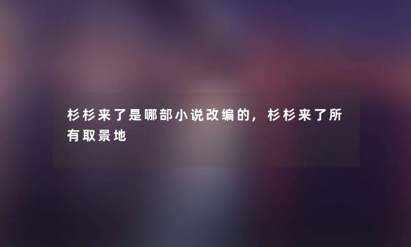 杉杉来了是哪部小说改编的,杉杉来了所有取景地