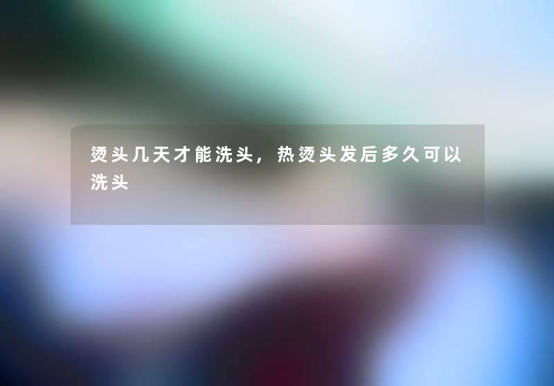 烫头几天才能洗头,热烫头发后多久可以洗头