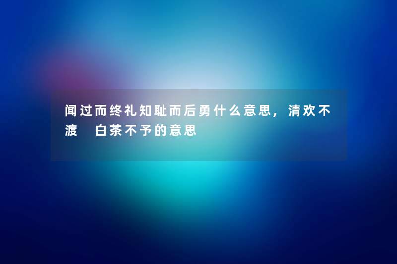 闻过而终礼知耻而后勇什么意思,清欢不渡 白茶不予的意思