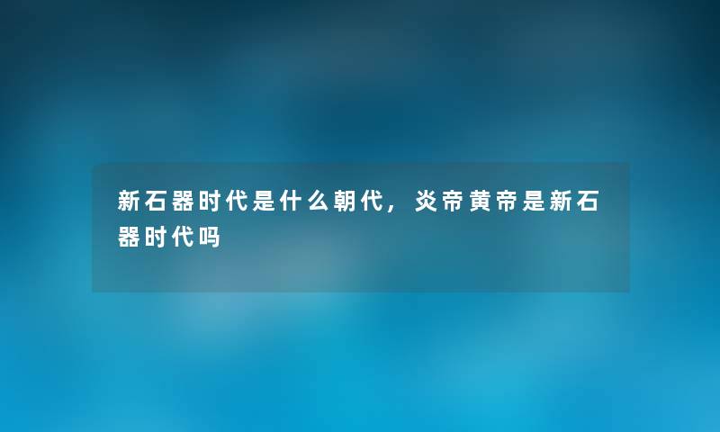 新石器时代是什么朝代,炎帝黄帝是新石器时代吗