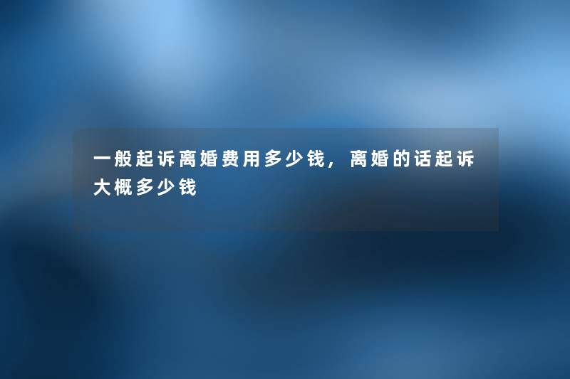 一般起诉离婚费用多少钱,离婚的话起诉大概多少钱