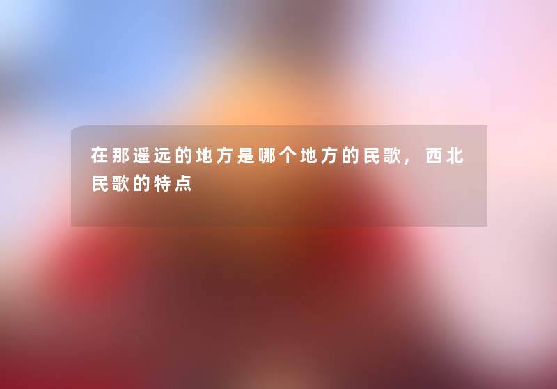 在那遥远的地方是哪个地方的民歌,西北民歌的特点