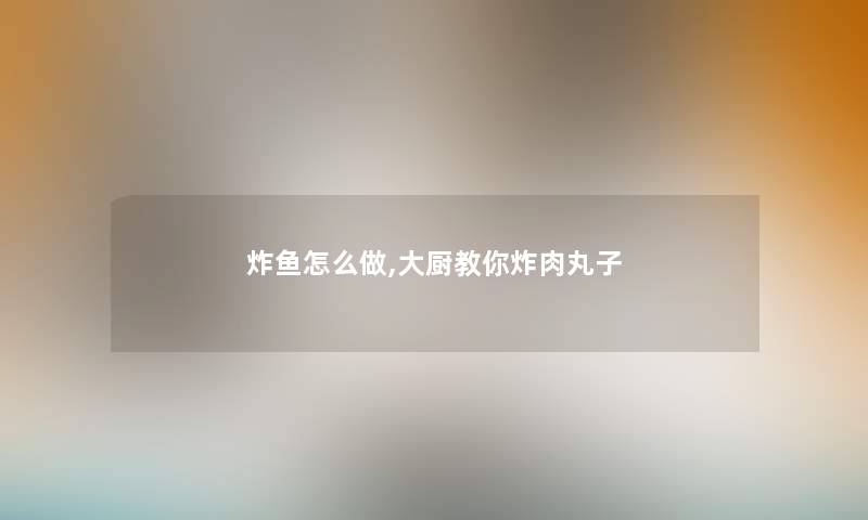 炸鱼怎么做,大厨教你炸肉丸子