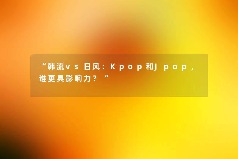 “韩流vs日风：Kpop和Jpop，谁更具影响力？“