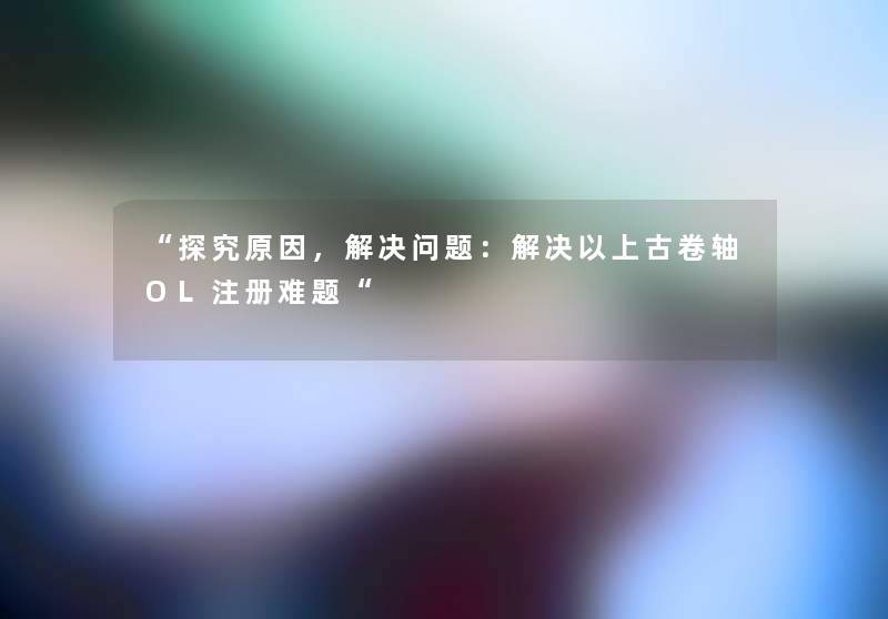 “探究原因，解决问题：解决以上古卷轴OL注册难题“