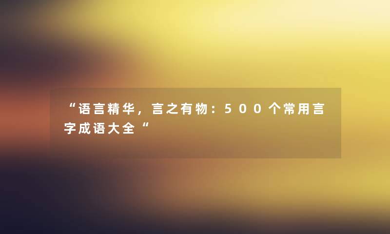 “语言精华，言之有物：500个常用言字成语大全“