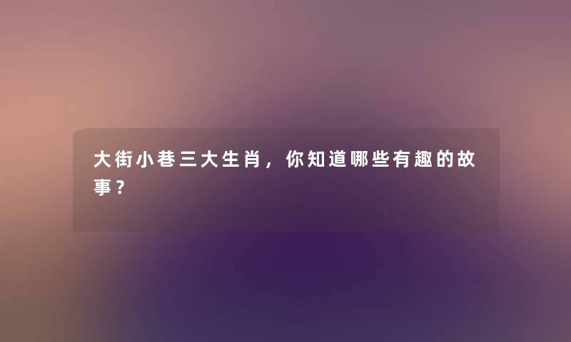 大街小巷三大生肖，你知道哪些要说的事？