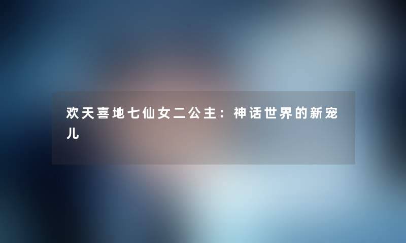 欢天喜地七仙女二公主：神话世界的新宠儿