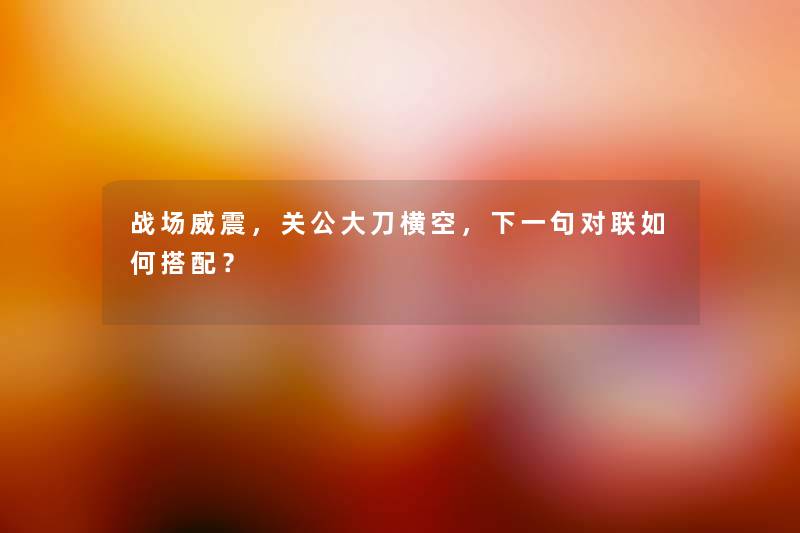 战场威震，关公大刀横空，下一句对联如何搭配？