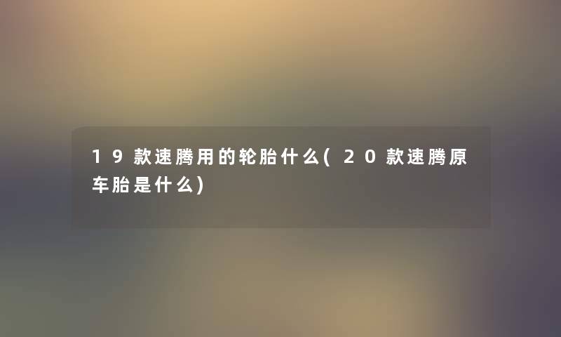 19款速腾用的轮胎什么(20款速腾原车胎是什么)