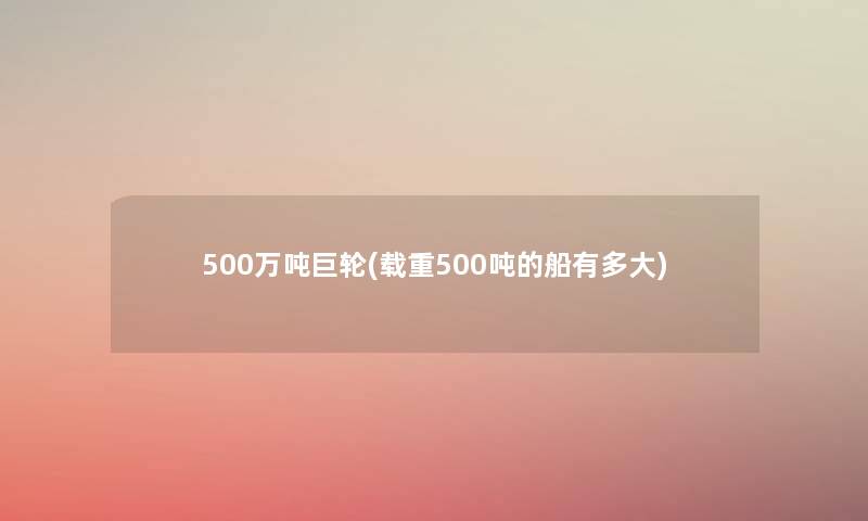 500万吨巨轮(载重500吨的船有多大)