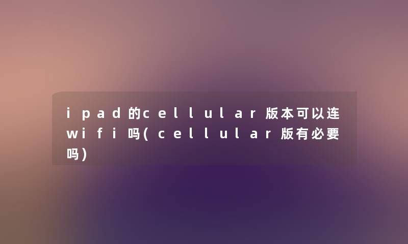 ipad的cellular版本可以连wifi吗(cellular版有必要吗)