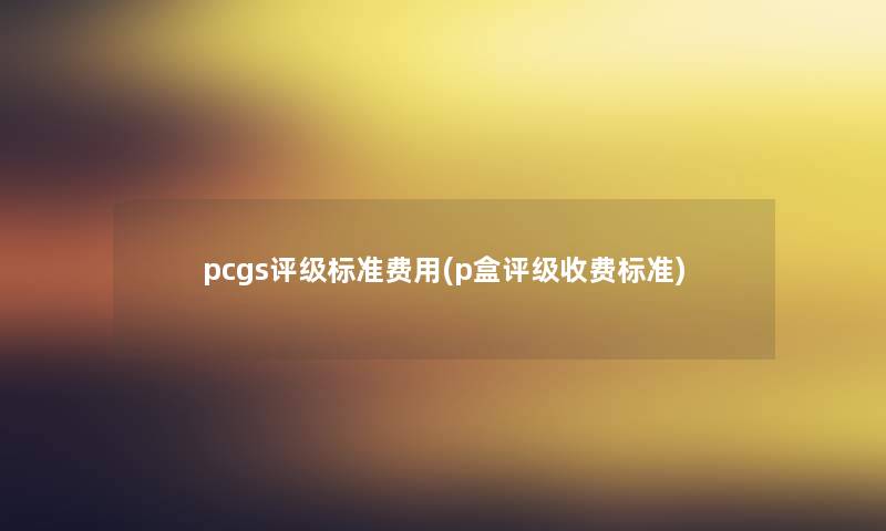 pcgs评级标准费用(p盒评级收费标准)