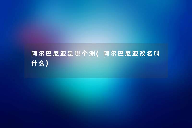 阿尔巴尼亚是哪个洲(阿尔巴尼亚改名叫什么)