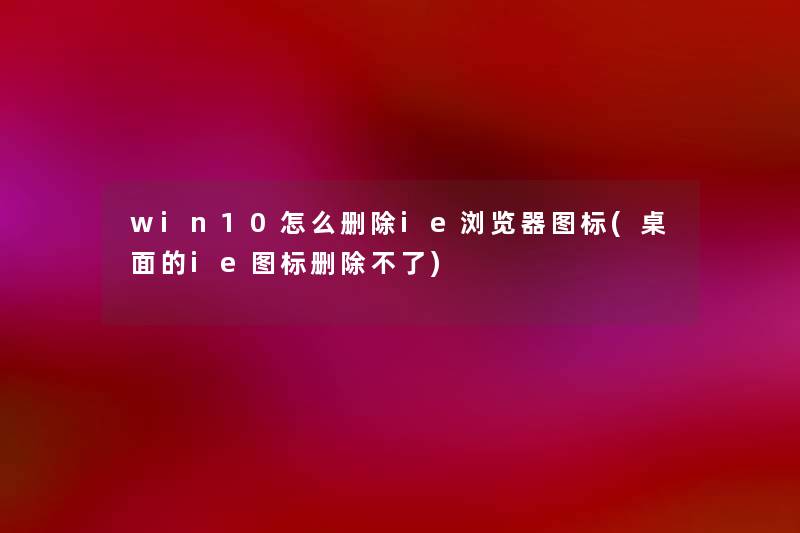 win10怎么删除ie浏览器图标(桌面的ie图标删除不了)