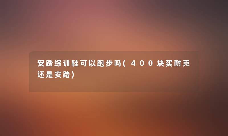 安踏综训鞋可以跑步吗(400块买耐克还是安踏)