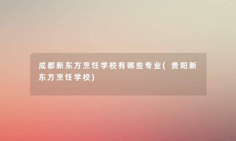 成都新东方烹饪学校有哪些专业(贵阳新东方烹饪学校)