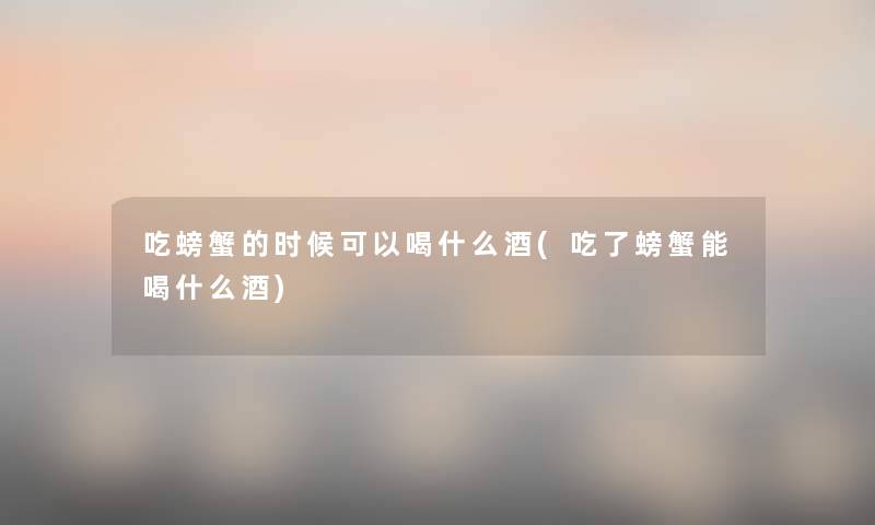 吃螃蟹的时候可以喝什么酒(吃了螃蟹能喝什么酒)