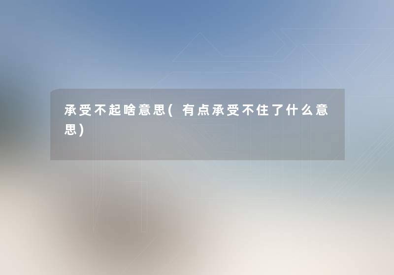 承受不起啥意思(有点承受不住了什么意思)