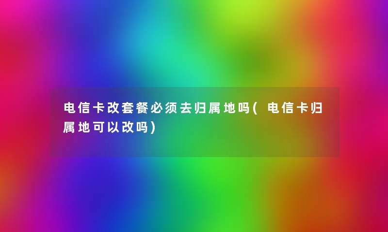 电信卡改套餐必须去归属地吗(电信卡归属地可以改吗)