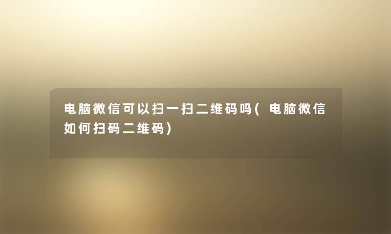 电脑微信可以扫一扫二维码吗(电脑微信如何扫码二维码)