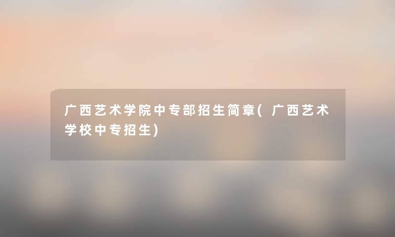 广西艺术学院中专部招生简章(广西艺术学校中专招生)