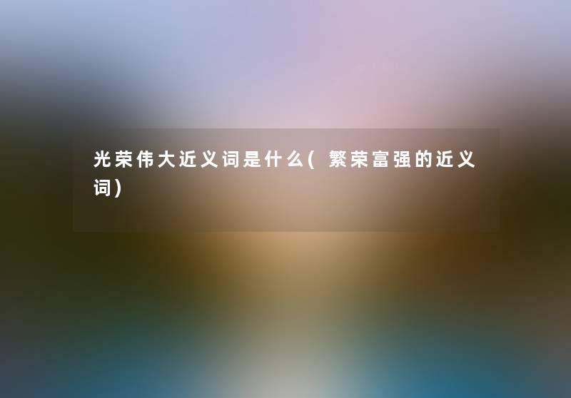 光荣伟大近义词是什么(繁荣富强的近义词)