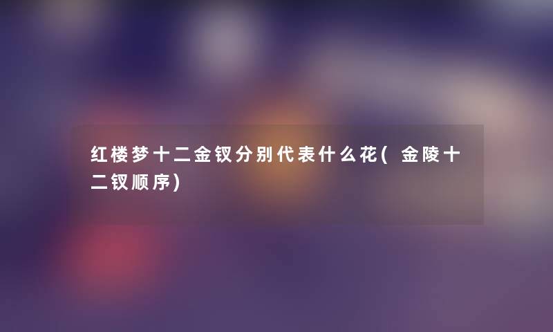 红楼梦十二金钗分别代表什么花(金陵十二钗顺序)