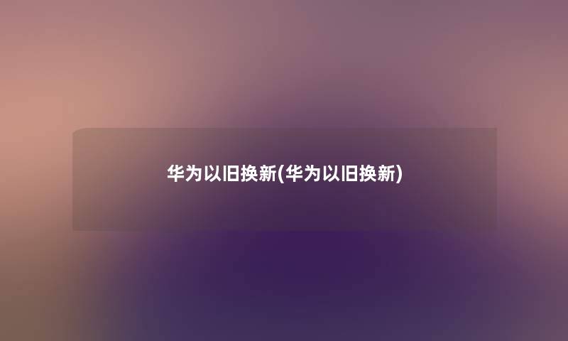 华为以旧换新(华为以旧换新)