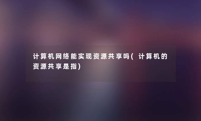 计算机网络能实现资源共享吗(计算机的资源共享是指)