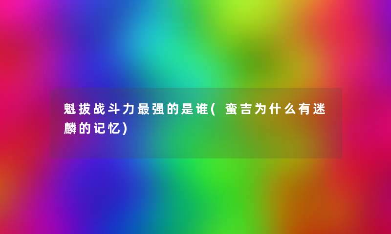 魁拔战斗力强的是谁(蛮吉为什么有迷麟的记忆)