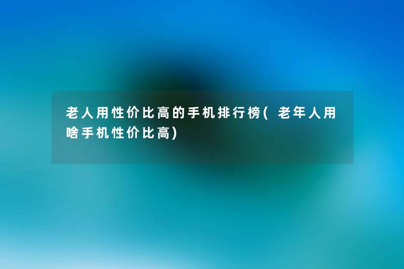 老人用性价比高的手机整理榜(老年人用啥手机性价比高)