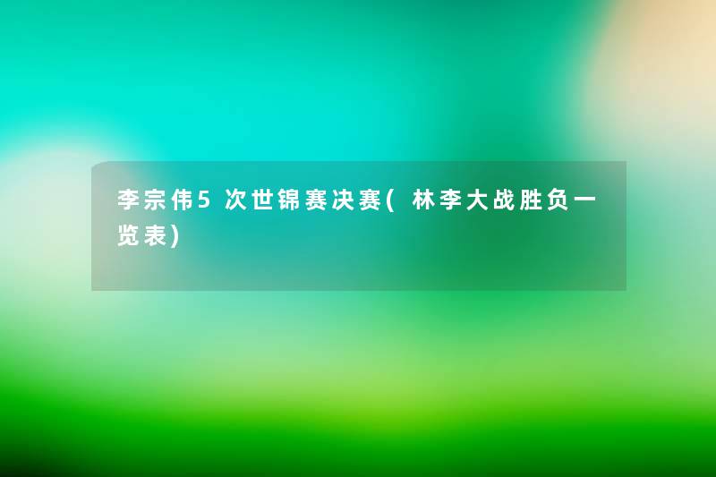 李宗伟5次世锦赛决赛(林李大战胜负一览表)